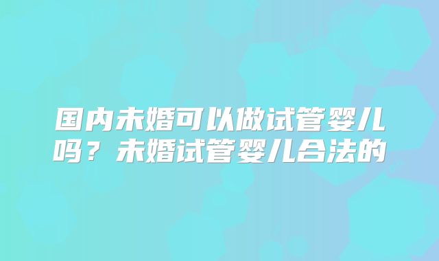 国内未婚可以做试管婴儿吗？未婚试管婴儿合法的