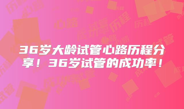 36岁大龄试管心路历程分享！36岁试管的成功率！