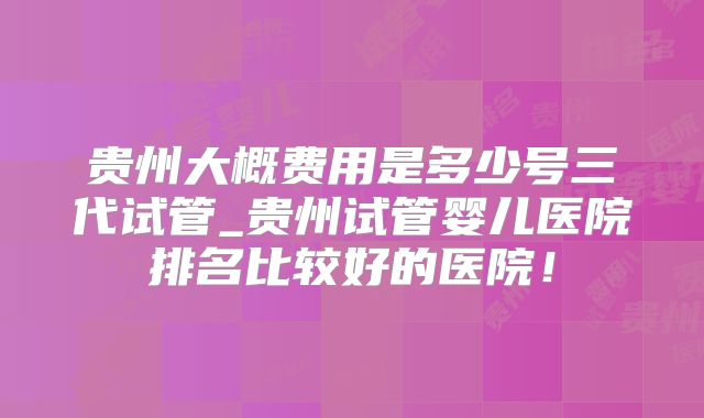贵州大概费用是多少号三代试管_贵州试管婴儿医院排名比较好的医院!