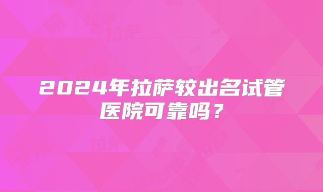 2024年拉萨较出名试管医院可靠吗?