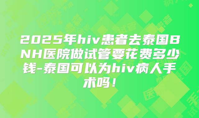 2025年hiv患者去泰国BNH医院做试管要花费多少钱-泰国可以为hiv病人手术吗!