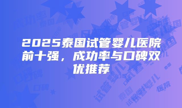 2025泰国试管婴儿医院前十强，成功率与口碑双优推荐