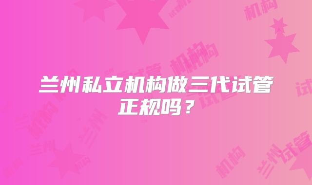 兰州私立机构做三代试管正规吗？