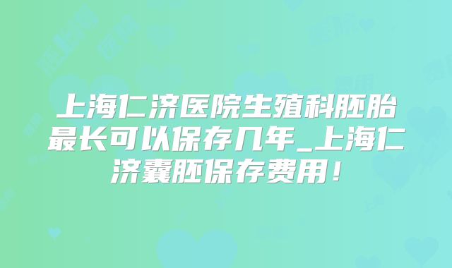 上海仁济医院生殖科胚胎最长可以保存几年_上海仁济囊胚保存费用!