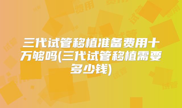 三代试管移植准备费用十万够吗(三代试管移植需要多少钱)