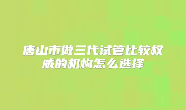 唐山市做三代试管比较权威的机构怎么选择