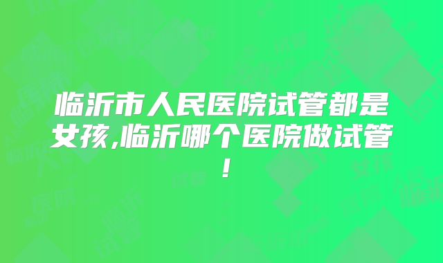 临沂市人民医院试管都是女孩,临沂哪个医院做试管!