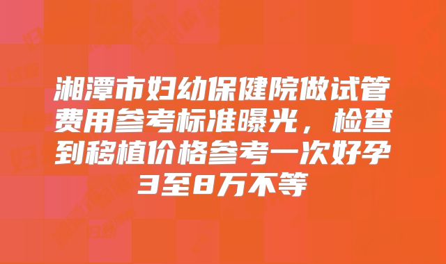 湘潭市妇幼保健院做试管费用参考标准曝光,检查到移植价格参考一次好孕3至8万不等