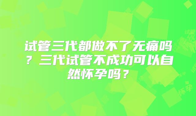 试管三代都做不了无痛吗?三代试管不成功可以自然怀孕吗?