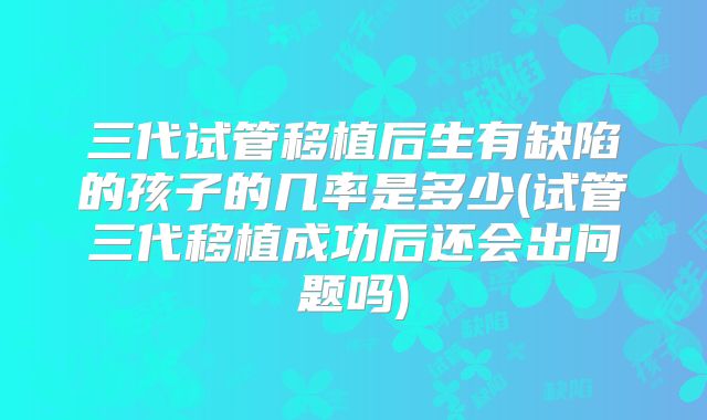 三代试管移植后生有缺陷的孩子的几率是多少(试管三代移植成功后还会出问题吗)