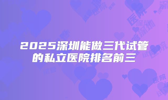 2025深圳能做三代试管的私立医院排名前三