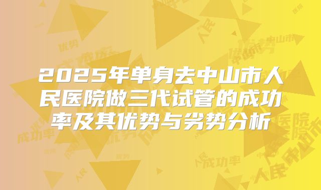 2025年单身去中山市人民医院做三代试管的成功率及其优势与劣势分析