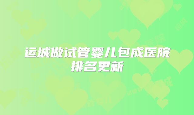 运城做试管婴儿包成医院排名更新
