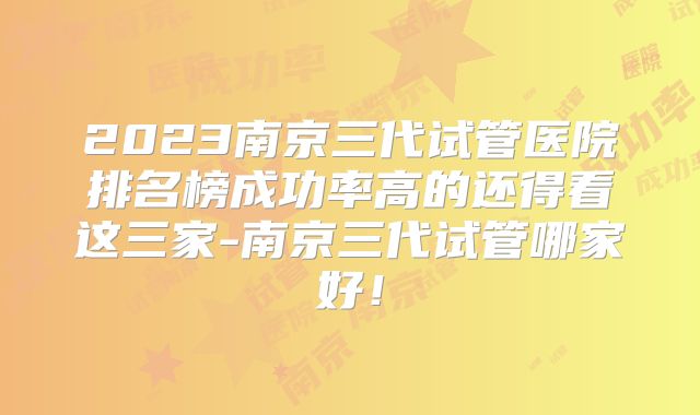 2023南京三代试管医院排名榜成功率高的还得看这三家-南京三代试管哪家好!