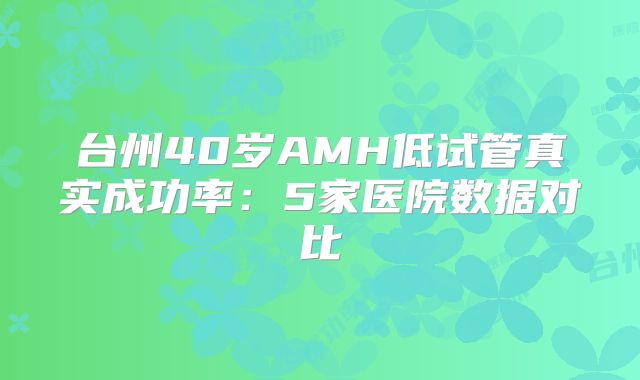 台州40岁AMH低试管真实成功率:5家医院数据对比