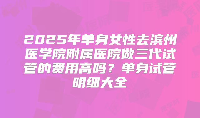 2025年单身女性去滨州医学院附属医院做三代试管的费用高吗？单身试管明细大全