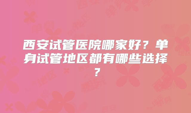 西安试管医院哪家好？单身试管地区都有哪些选择？