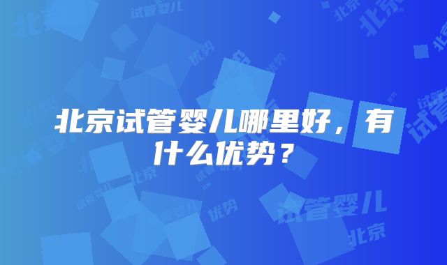 北京试管婴儿哪里好,有什么优势?