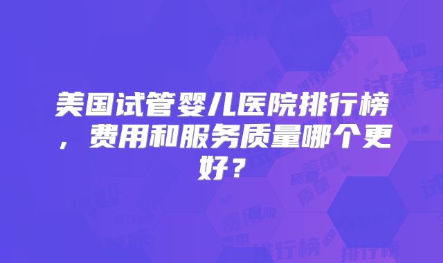 美国试管婴儿医院排行榜，费用和服务质量哪个更好？