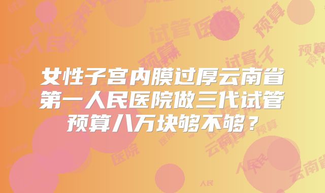 女性子宫内膜过厚云南省第一人民医院做三代试管预算八万块够不够？