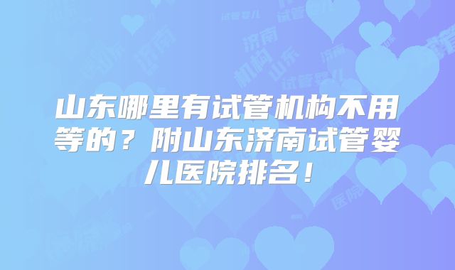 山东哪里有试管机构不用等的？附山东济南试管婴儿医院排名！