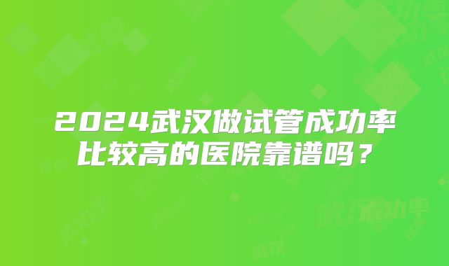 2024武汉做试管成功率比较高的医院靠谱吗？