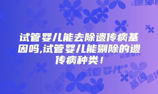 试管婴儿能去除遗传病基因吗,试管婴儿能剔除的遗传病种类！