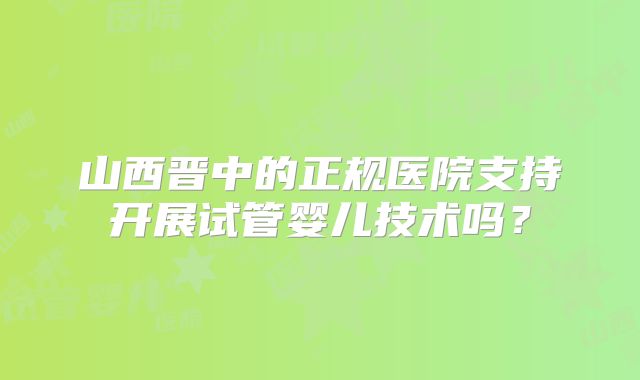 山西晋中的正规医院支持开展试管婴儿技术吗?