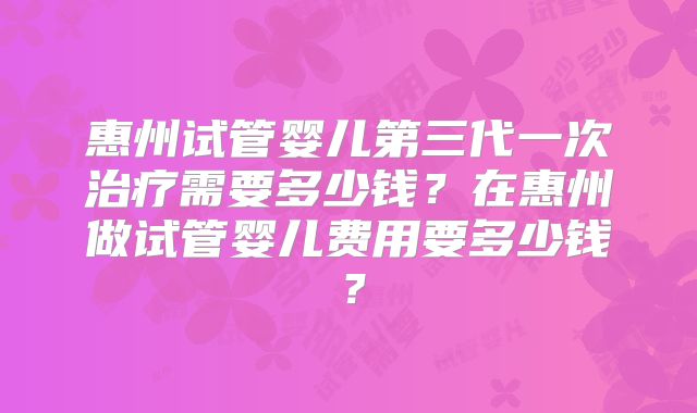 惠州试管婴儿第三代一次治疗需要多少钱？在惠州做试管婴儿费用要多少钱？
