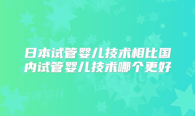 日本试管婴儿技术相比国内试管婴儿技术哪个更好