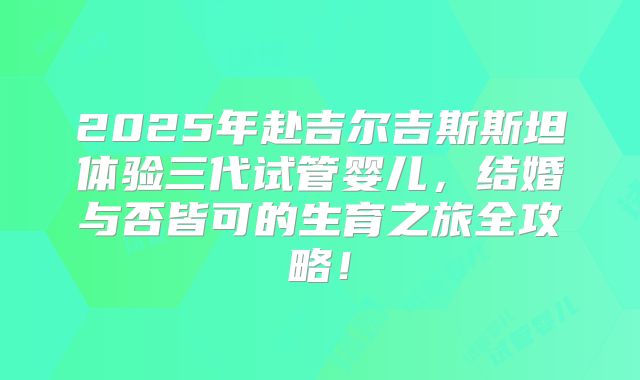 2025年赴吉尔吉斯斯坦体验三代试管婴儿，结婚与否皆可的生育之旅全攻略！
