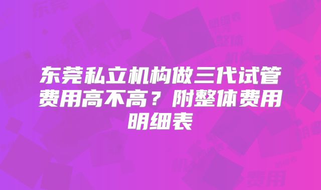 东莞私立机构做三代试管费用高不高？附整体费用明细表