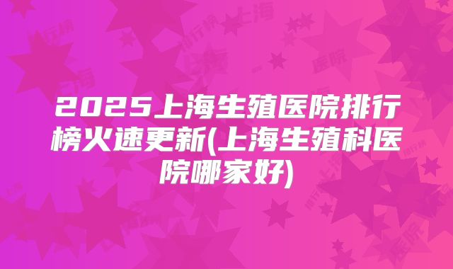 2025上海生殖医院排行榜火速更新(上海生殖科医院哪家好)