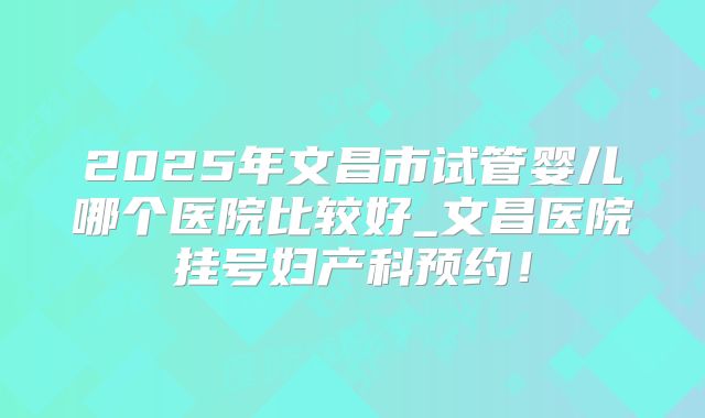 2025年文昌市试管婴儿哪个医院比较好_文昌医院挂号妇产科预约！