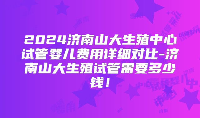 2024济南山大生殖中心试管婴儿费用详细对比-济南山大生殖试管需要多少钱！