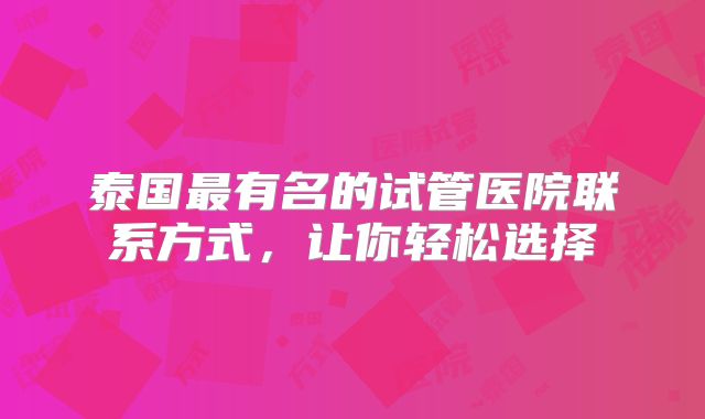 泰国最有名的试管医院联系方式，让你轻松选择