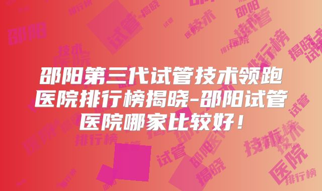 邵阳第三代试管技术领跑医院排行榜揭晓-邵阳试管医院哪家比较好!