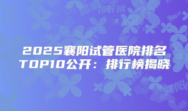 2025襄阳试管医院排名TOP10公开:排行榜揭晓