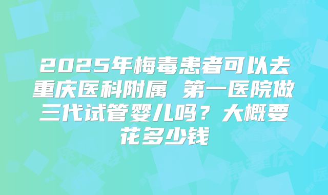2025年梅毒患者可以去重庆医科附属 第一医院做三代试管婴儿吗?大概要花多少钱