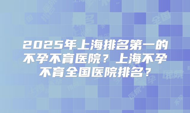 2025年上海排名第一的不孕不育医院？上海不孕不育全国医院排名？
