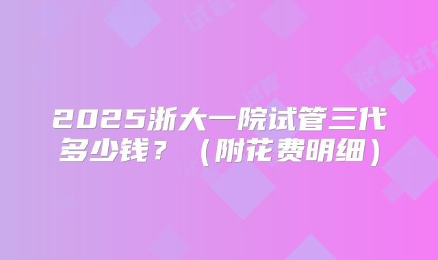 2025浙大一院试管三代多少钱？（附花费明细）