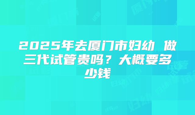 2025年去厦门市妇幼 做三代试管贵吗？大概要多少钱