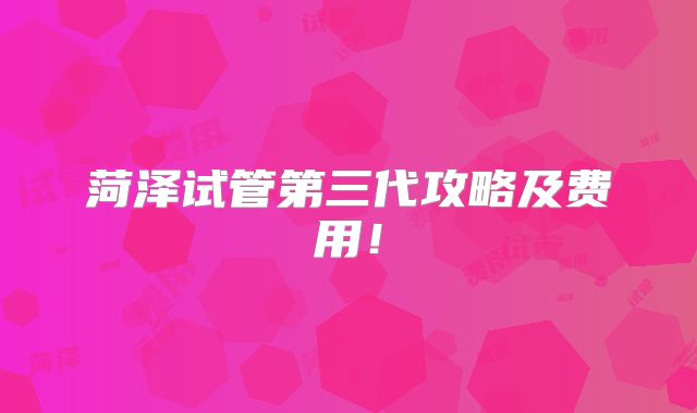 菏泽试管第三代攻略及费用!