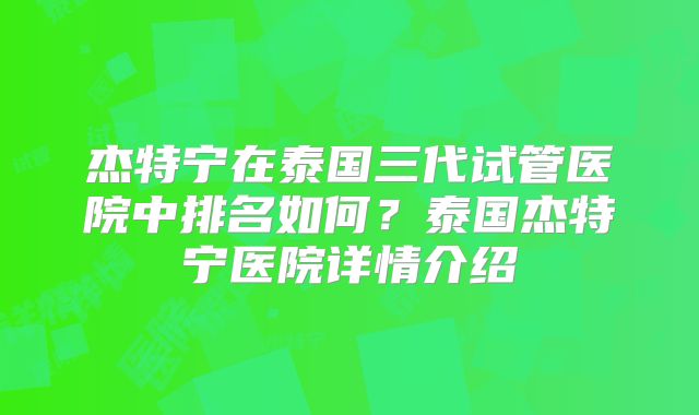 杰特宁在泰国三代试管医院中排名如何？泰国杰特宁医院详情介绍
