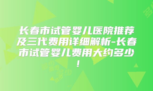 长春市试管婴儿医院推荐及三代费用详细解析-长春市试管婴儿费用大约多少！