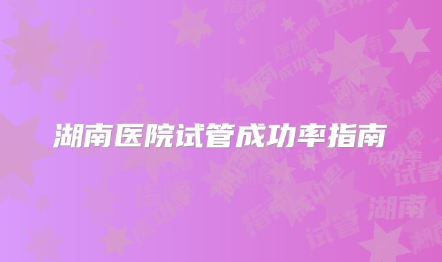 湖南医院试管成功率指南