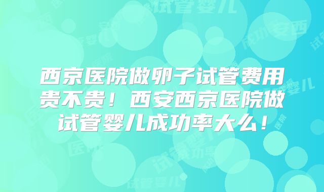 西京医院做卵子试管费用贵不贵!西安西京医院做试管婴儿成功率大么!