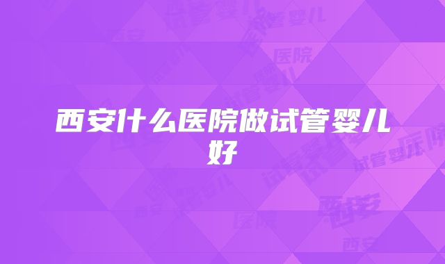 西安什么医院做试管婴儿好