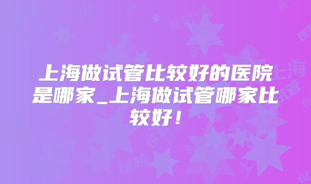 上海做试管比较好的医院是哪家_上海做试管哪家比较好！