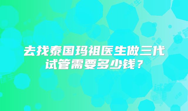 去找泰国玛祖医生做三代试管需要多少钱？
